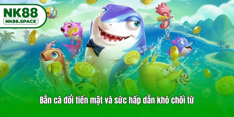 Bắn cá đổi tiền mặt và sức hấp dẫn khó chối từ