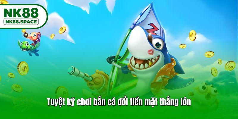Tuyệt kỹ chơi bắn cá đổi tiền mặt thắng lớn
